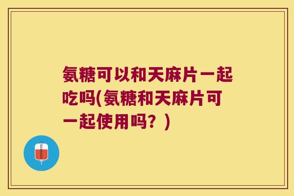 氨糖可以和天麻片一起吃吗(氨糖和天麻片可一起使用吗？)