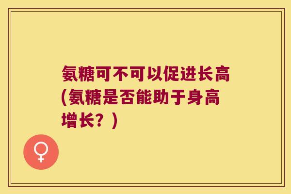 氨糖可不可以促进长高(氨糖是否能助于身高增长?) 氨糖可不可以促进长高(氨糖是否能助于身高增长?)