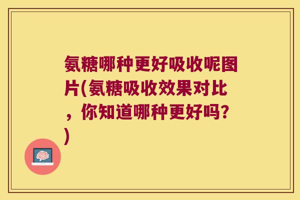 氨糖哪种更好吸收呢图片(氨糖吸收效果对比，你知道哪种更好吗？)
