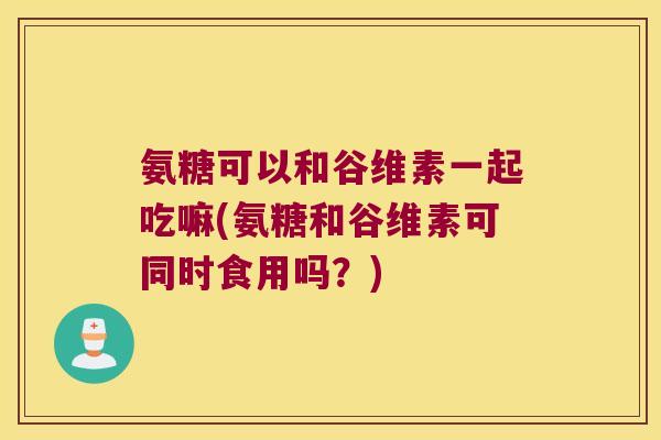氨糖可以和谷维素一起吃嘛(氨糖和谷维素可同时食用吗?) 氨糖可以和谷维素一起吃嘛(氨糖和谷维素可同时食用吗?)