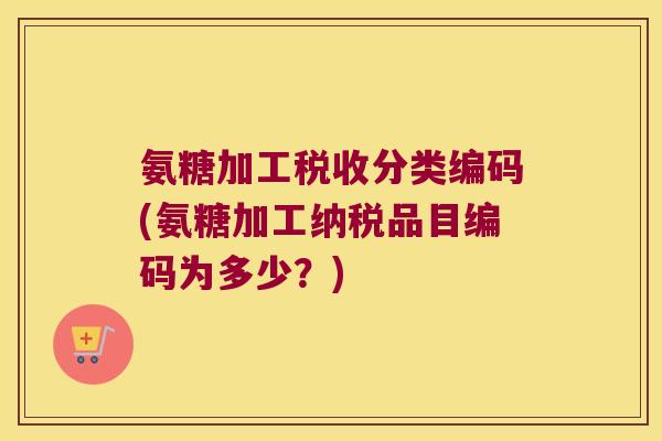 氨糖加工税收分类编码(氨糖加工纳税品目编码为多少？)
