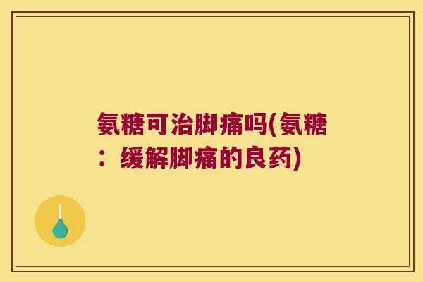 氨糖可脚痛吗(氨糖：缓解脚痛的良药)