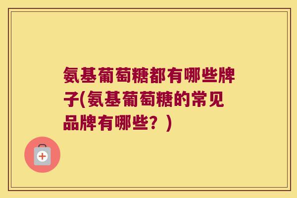 氨基葡萄糖都有哪些牌子(氨基葡萄糖的常见品牌有哪些？)