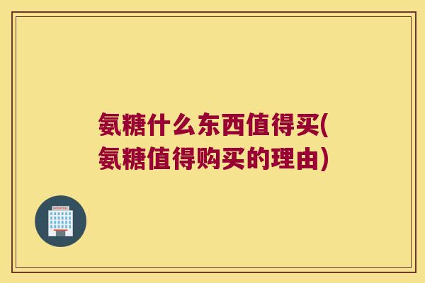 氨糖什么东西值得买(氨糖值得购买的理由)
