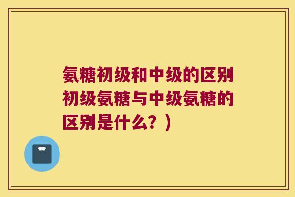 氨糖初级和中级的区别初级氨糖与中级氨糖的区别是什么?) 氨糖初级和中级的区别初级氨糖与中级氨糖的区别是什么?)