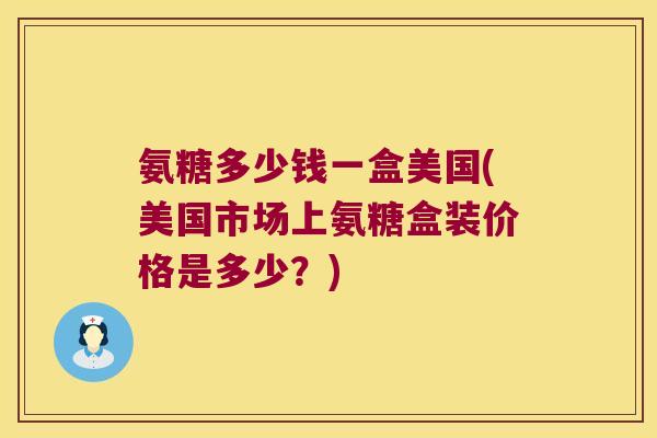氨糖多少钱一盒美国(美国市场上氨糖盒装价格是多少？)