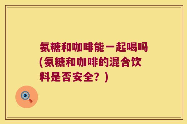 氨糖和咖啡能一起喝吗(氨糖和咖啡的混合饮料是否安全？)