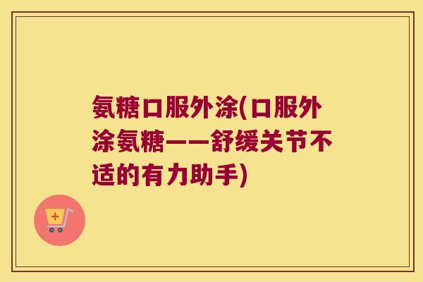 氨糖口服外涂(口服外涂氨糖——舒缓关节不适的有力助手)