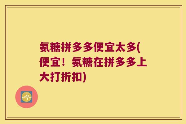 氨糖拼多多便宜太多(便宜!氨糖在拼多多上大打折扣) 氨糖拼多多便宜太多(便宜!氨糖在拼多多上大打折扣)