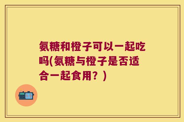 氨糖和橙子可以一起吃吗(氨糖与橙子是否适合一起食用?) 氨糖和橙子可以一起吃吗(氨糖与橙子是否适合一起食用?)