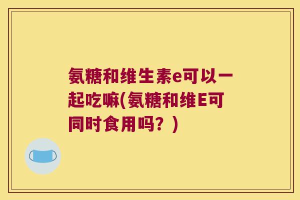 氨糖和维生素e可以一起吃嘛(氨糖和维E可同时食用吗？)