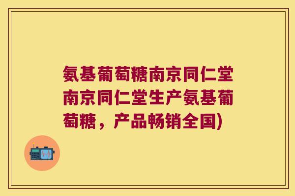 氨基葡萄糖南京同仁堂南京同仁堂生产氨基葡萄糖，产品畅销全国)