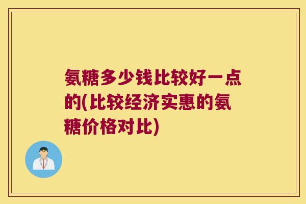 氨糖多少钱比较好一点的(比较经济实惠的氨糖价格对比)