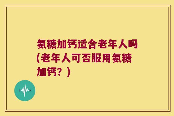 氨糖加钙适合老年人吗(老年人可否服用氨糖加钙?) 氨糖加钙适合老年人吗(老年人可否服用氨糖加钙?)