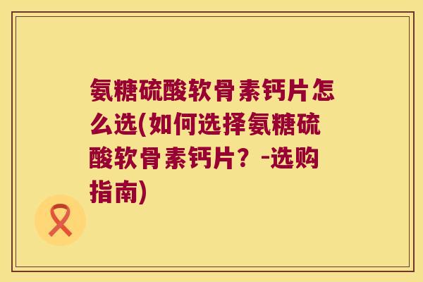氨糖硫酸软骨素钙片怎么选(如何选择氨糖硫酸软骨素钙片？-选购指南)