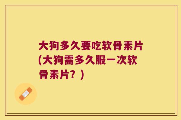 大狗多久要吃软骨素片(大狗需多久服一次软骨素片？)