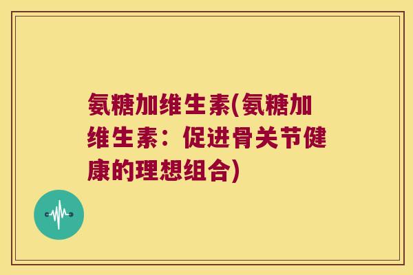 氨糖加维生素(氨糖加维生素:促进骨关节健康的理想组合) 氨糖加维生素(氨糖加维生素:促进骨关节健康的理想组合)