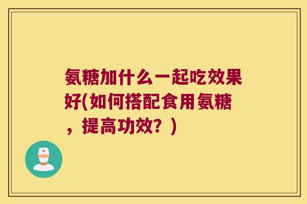 氨糖加什么一起吃效果好(如何搭配食用氨糖，提高功效？)