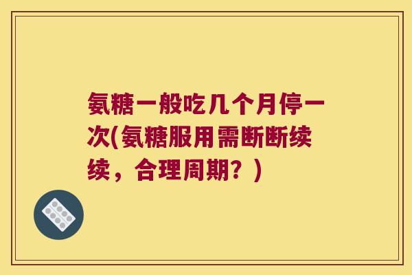 氨糖一般吃几个月停一次(氨糖服用需断断续续，合理周期？)