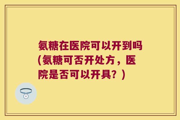氨糖在医院可以开到吗(氨糖可否开处方,医院是否可以开具?) 氨糖在医院可以开到吗(氨糖可否开处方,医院是否可以开具?)