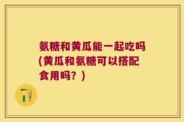 氨糖和黄瓜能一起吃吗(黄瓜和氨糖可以搭配食用吗?) 氨糖和黄瓜能一起吃吗(黄瓜和氨糖可以搭配食用吗?)