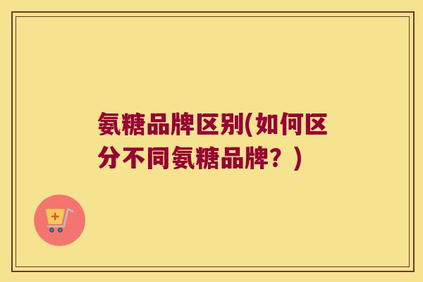 氨糖品牌区别(如何区分不同氨糖品牌?) 氨糖品牌区别(如何区分不同氨糖品牌?)
