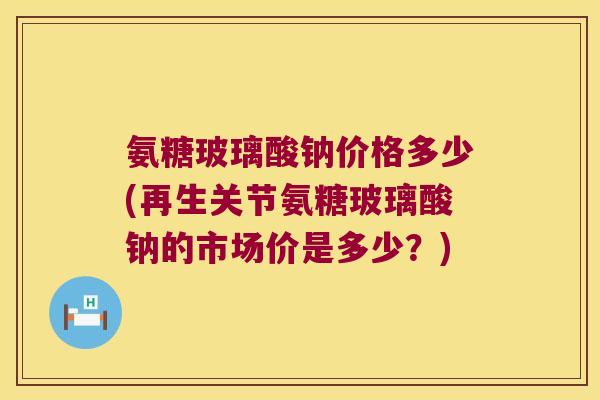 氨糖玻璃酸钠价格多少(再生关节氨糖玻璃酸钠的市场价是多少？)