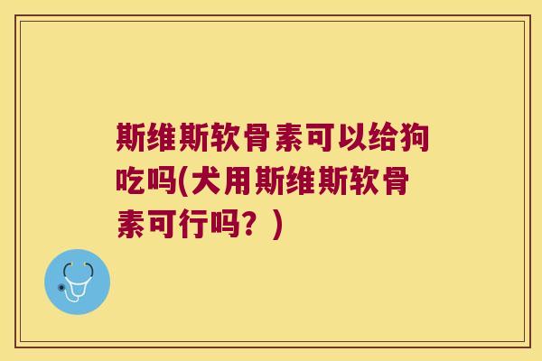 斯维斯软骨素可以给狗吃吗(犬用斯维斯软骨素可行吗？)