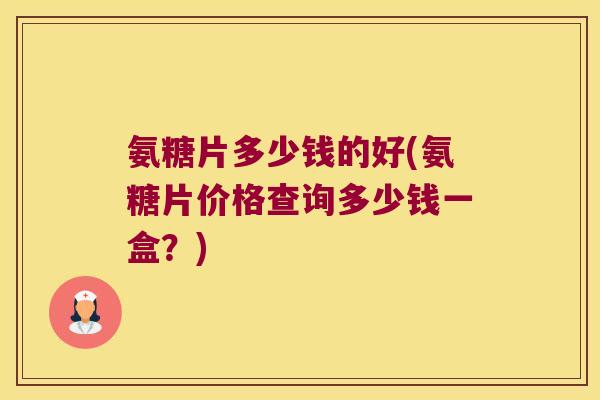 氨糖片多少钱的好(氨糖片价格查询多少钱一盒？)