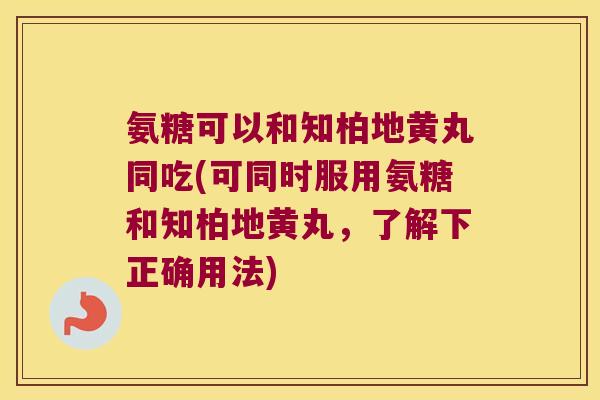 氨糖可以和知柏地黄丸同吃(可同时服用氨糖和知柏地黄丸,了解下正确用法) 氨糖可以和知柏地黄丸同吃(可同时服用氨糖和知柏地黄丸,了解下正确用法)
