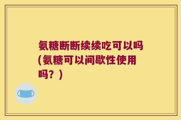 氨糖断断续续吃可以吗(氨糖可以间歇性使用吗？)
