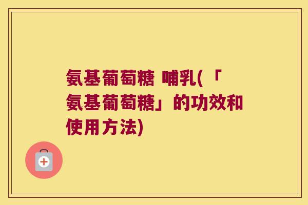 氨基葡萄糖 哺乳(「氨基葡萄糖」的功效和使用方法) 氨基葡萄糖 哺乳(「氨基葡萄糖」的功效和使用方法)