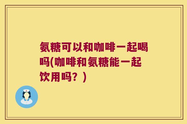 氨糖可以和咖啡一起喝吗(咖啡和氨糖能一起饮用吗？)