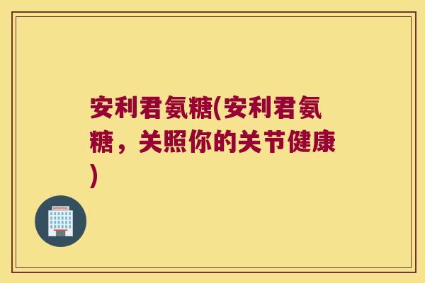 安利君氨糖(安利君氨糖,关照你的关节健康) 安利君氨糖(安利君氨糖,关照你的关节健康)