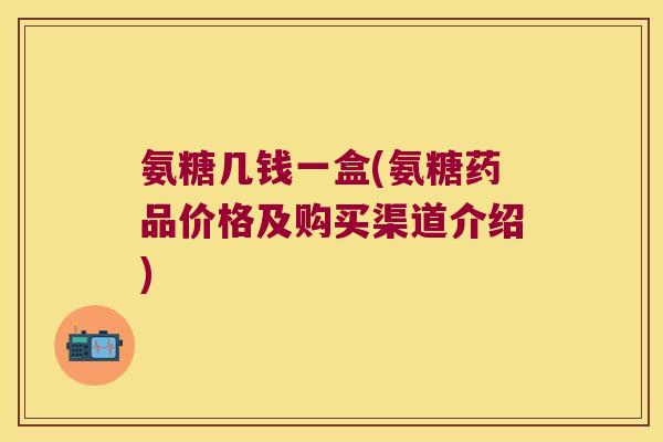 氨糖几钱一盒(氨糖药品价格及购买渠道介绍) 氨糖几钱一盒(氨糖药品价格及购买渠道介绍)