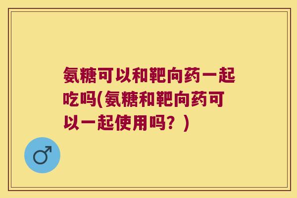 氨糖可以和靶向药一起吃吗(氨糖和靶向药可以一起使用吗？)