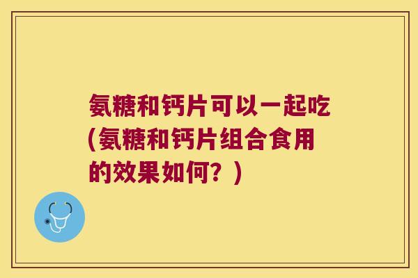 氨糖和钙片可以一起吃(氨糖和钙片组合食用的效果如何？)