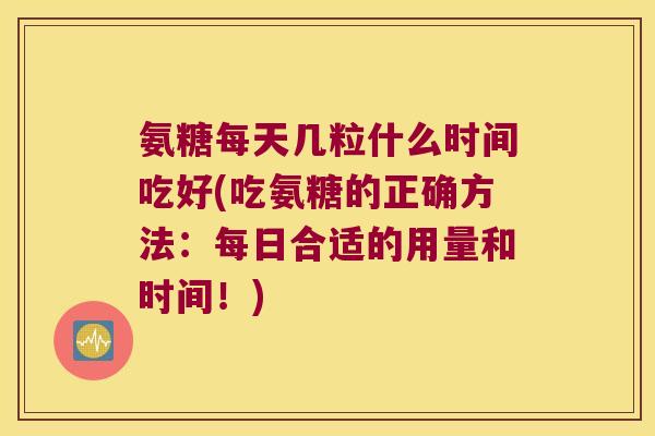氨糖每天几粒什么时间吃好(吃氨糖的正确方法：每日合适的用量和时间！)