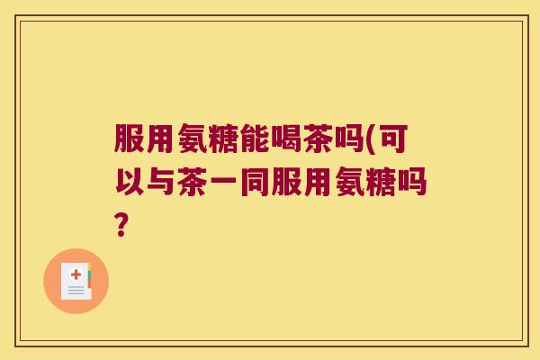 服用氨糖能喝茶吗(可以与茶一同服用氨糖吗? 服用氨糖能喝茶吗(可以与茶一同服用氨糖吗?