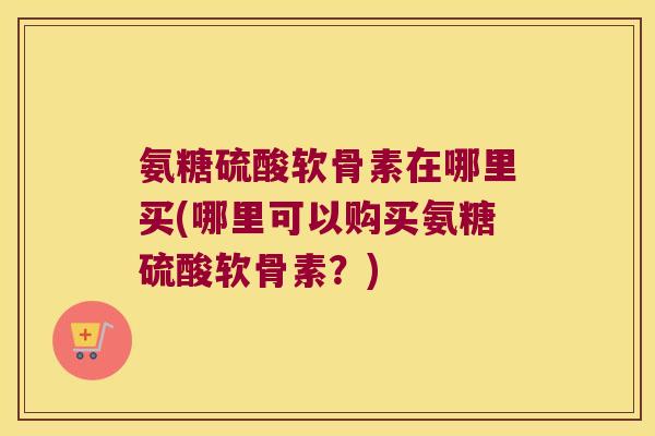 氨糖硫酸软骨素在哪里买(哪里可以购买氨糖硫酸软骨素?) 氨糖硫酸软骨素在哪里买(哪里可以购买氨糖硫酸软骨素?)