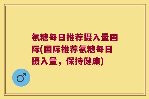 氨糖每日推荐摄入量国际(国际推荐氨糖每日摄入量，保持健康)