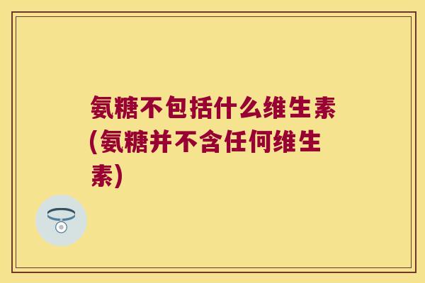 氨糖不包括什么维生素(氨糖并不含任何维生素)