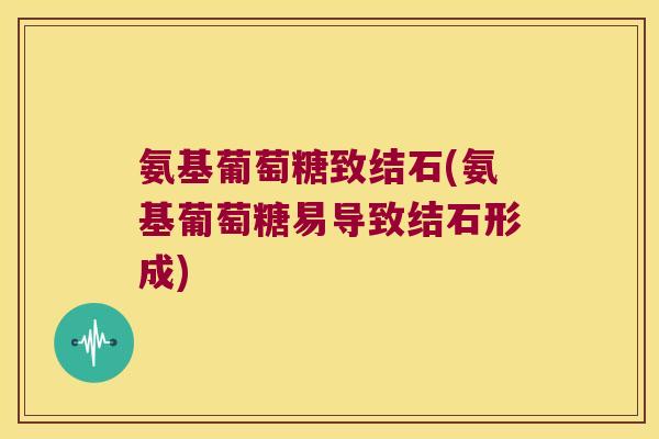氨基葡萄糖致结石(氨基葡萄糖易导致结石形成)