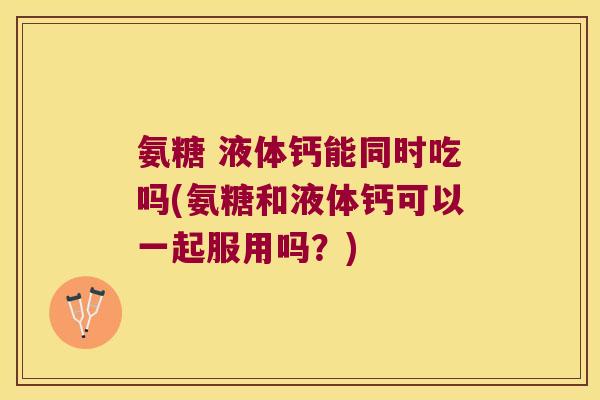 氨糖 液体钙能同时吃吗(氨糖和液体钙可以一起服用吗？)