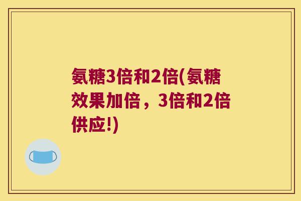 氨糖3倍和2倍(氨糖效果加倍,3倍和2倍供应!) 氨糖3倍和2倍(氨糖效果加倍,3倍和2倍供应!)