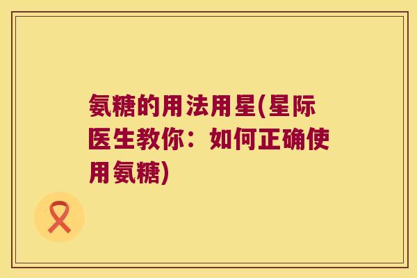 氨糖的用法用星(星际医生教你：如何正确使用氨糖)