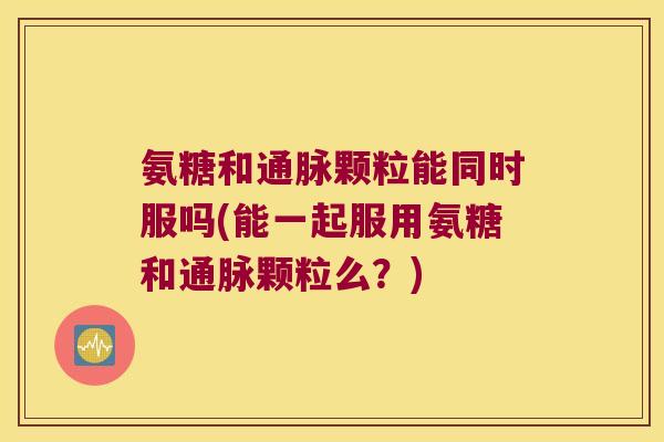 氨糖和通脉颗粒能同时服吗(能一起服用氨糖和通脉颗粒么？)