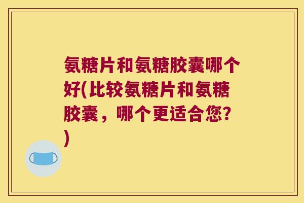 氨糖片和氨糖胶囊哪个好(比较氨糖片和氨糖胶囊，哪个更适合您？)