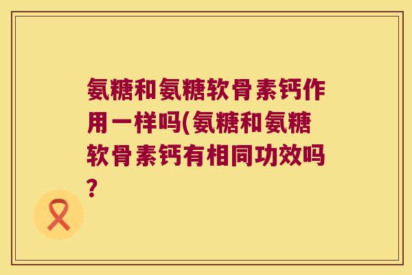 氨糖和氨糖软骨素钙作用一样吗(氨糖和氨糖软骨素钙有相同功效吗? 氨糖和氨糖软骨素钙作用一样吗(氨糖和氨糖软骨素钙有相同功效吗?