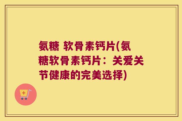 氨糖 软骨素钙片(氨糖软骨素钙片：关爱关节健康的完美选择)